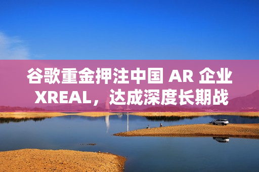 谷歌重金押注中国 AR 企业 XREAL，达成深度长期战略合作