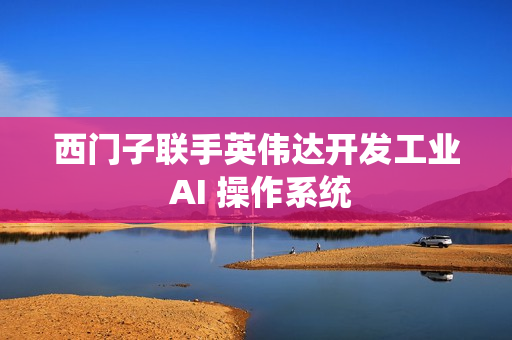 西门子联手英伟达开发工业 AI 操作系统