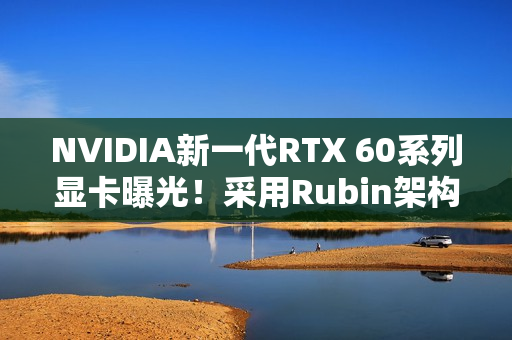NVIDIA新一代RTX 60系列显卡曝光！采用Rubin架构 性能或提升30%