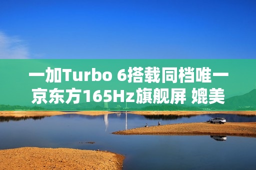 一加Turbo 6搭载同档唯一京东方165Hz旗舰屏 媲美友商4K+旗舰