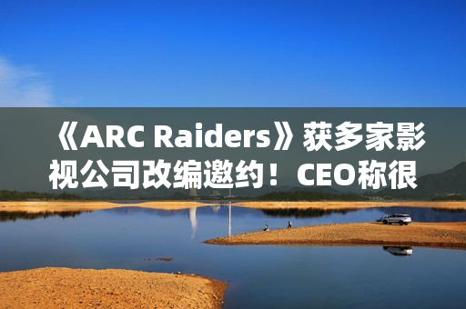 《ARC Raiders》获多家影视公司改编邀约！CEO称很有吸引力