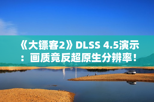 《大镖客2》DLSS 4.5演示：画质竟反超原生分辨率！
