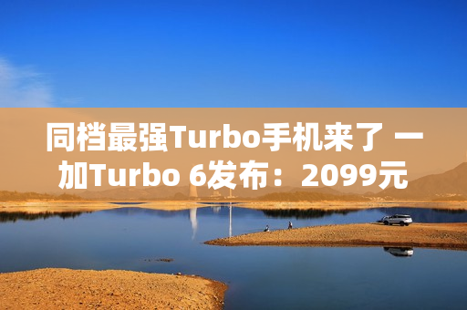 同档最强Turbo手机来了 一加Turbo 6发布：2099元起