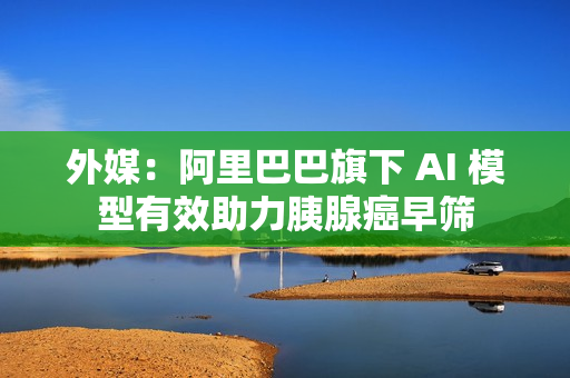 外媒：阿里巴巴旗下 AI 模型有效助力胰腺癌早筛