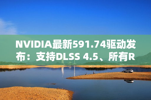 NVIDIA最新591.74驱动发布：支持DLSS 4.5、所有RTX显卡都能用
