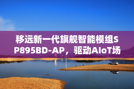 移远新一代旗舰智能模组SP895BD-AP，驱动AIoT场景智能进化