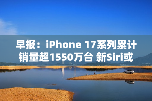 早报:iPhone 17系列累计销量超1550万台 新Siri或3月发布 早报:iPhone 17系列累计销量超1550万台 新Siri或3月发布
