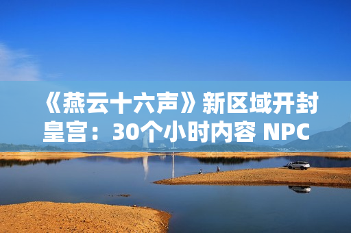 《燕云十六声》新区域开封皇宫：30个小时内容 NPC超3000人