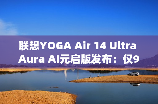 联想YOGA Air 14 Ultra Aura AI元启版发布：仅970g塞下75Wh大电池