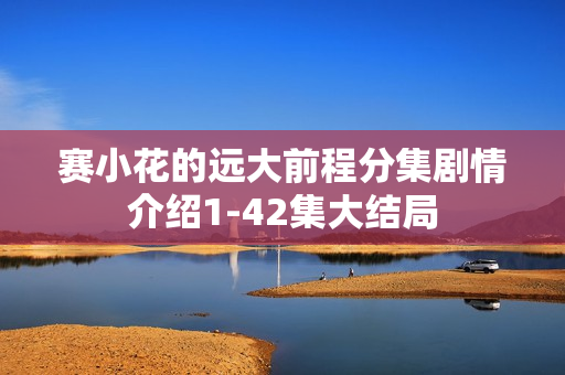 赛小花的远大前程分集剧情介绍1-42集大结局 赛小花的远大前程分集剧情介绍1-42集大结局