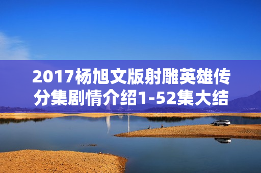 2017杨旭文版射雕英雄传分集剧情介绍1-52集大结局