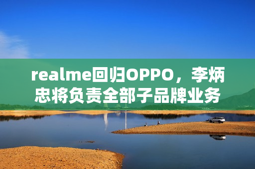 realme回归OPPO，李炳忠将负责全部子品牌业务