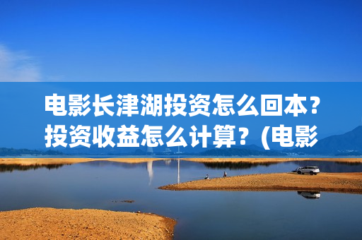电影长津湖投资怎么回本？投资收益怎么计算？(电影长津湖投资成本)