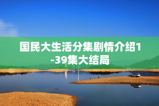 国民大生活分集剧情介绍1-39集大结局 国民大生活分集剧情介绍1-39集大结局