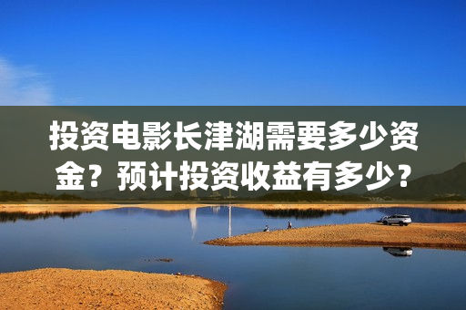 投资电影长津湖需要多少资金？预计投资收益有多少？什么时候结算？(长津湖电影投资比例)