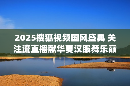 2025搜狐视频国风盛典 关注流直播献华夏汉服舞乐巅峰盛况(2025搜狐视频国风盛典礼服大赛武汉赛区如何参加) 2025搜狐视频国风盛典 关注流直播献华夏汉服舞乐巅峰盛况(2025搜狐视频国风盛典礼服大赛武汉赛区如何参加)