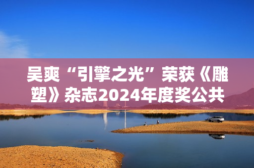吴爽“引擎之光”荣获《雕塑》杂志2024年度奖公共艺大奖