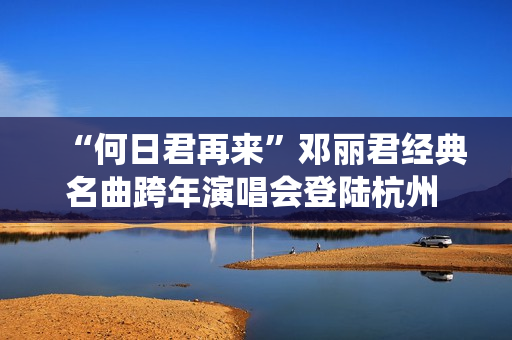 “何日君再来”邓丽君经典名曲跨年演唱会登陆杭州 师妹聂安仙其再现歌后风华