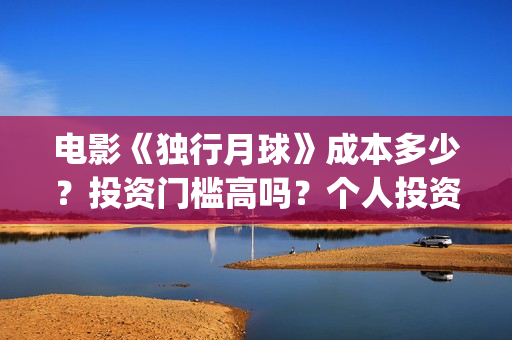 电影《独行月球》成本多少？投资门槛高吗？个人投资真实可靠吗？怎么投资？(电影独行月球免费完整视频)