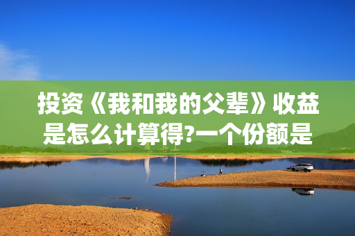 投资《我和我的父辈》收益是怎么计算得?一个份额是多少?(投资我和我的祖国赚多少钱)