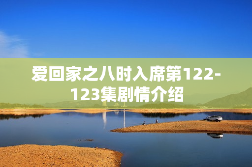 爱回家之八时入席第122-123集剧情介绍 爱回家之八时入席第122-123集剧情介绍