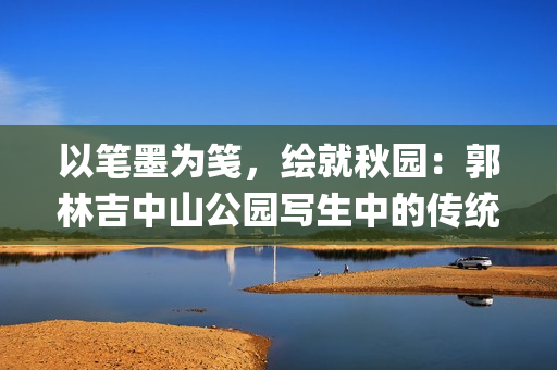 以笔墨为笺，绘就秋园：郭林吉中山公园写生中的传统坚守与现场表达(“以笔为刃,以墨为锋”)