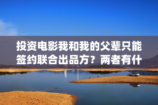 投资电影我和我的父辈只能签约联合出品方？两者有什么区别？(我和我演员表)