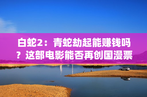 白蛇2：青蛇劫起能赚钱吗？这部电影能否再创国漫票房新高？(白蛇2:青蛇劫起 动画片)