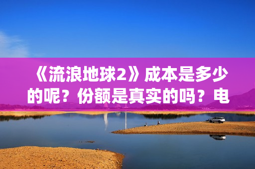 《流浪地球2》成本是多少的呢？份额是真实的吗？电影多少起投呢？(流浪地球2演员表全部名单)