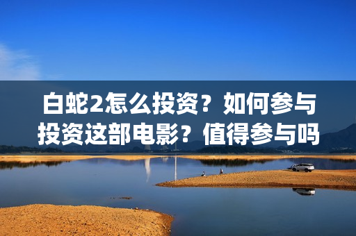 白蛇2怎么投资？如何参与投资这部电影？值得参与吗？(白蛇2投资多少)