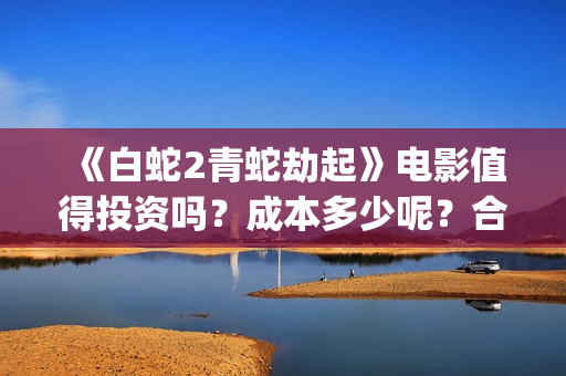 《白蛇2青蛇劫起》电影值得投资吗？成本多少呢？合同成本多少？(白蛇2青蛇劫起结局)