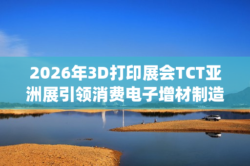 2026年3D打印展会TCT亚洲展引领消费电子增材制造新浪潮(2021年3d打印展会)