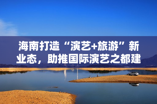 海南打造“演艺+旅游”新业态，助推国际演艺之都建设 