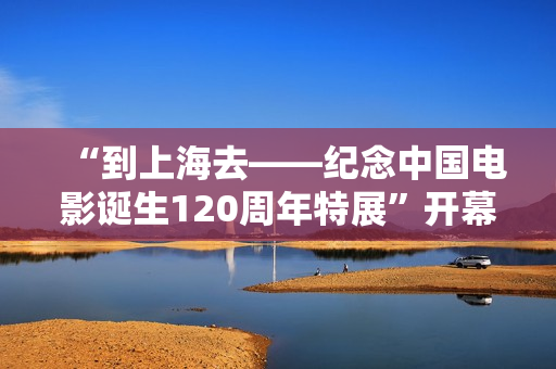 “到上海去——纪念中国电影诞生120周年特展”开幕 761套展品回答上海电影的3个问题