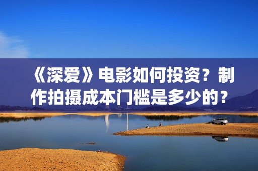 《深爱》电影如何投资？制作拍摄成本门槛是多少的？(深爱电影预告片)