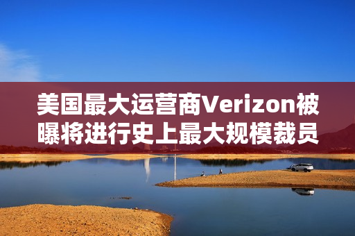 美国最大运营商Verizon被曝将进行史上最大规模裁员，波及1.5万人