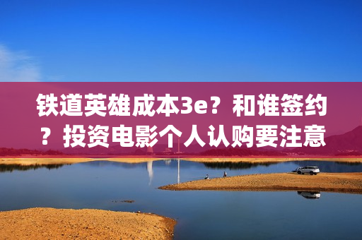 铁道英雄成本3e？和谁签约？投资电影个人认购要注意什么？(铁道英雄撤档了吗)