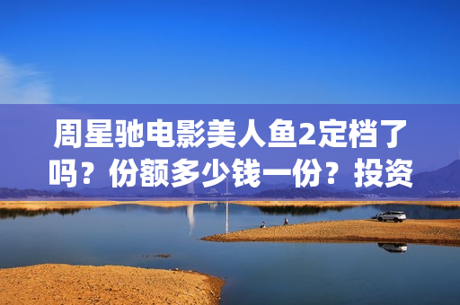 周星驰电影美人鱼2定档了吗？份额多少钱一份？投资有风险吗？(周星驰电影美人鱼删结尾)
