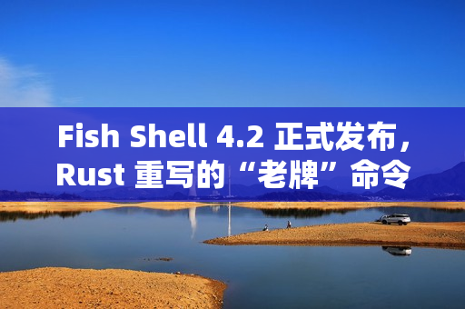 Fish Shell 4.2 正式发布，Rust 重写的“老牌”命令行 Shell