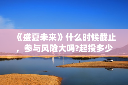 《盛夏未来》什么时候截止，参与风险大吗?起投多少?(盛夏未来ing)