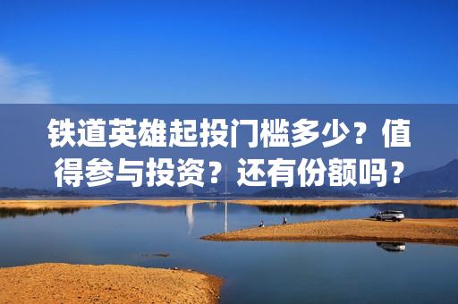 铁道英雄起投门槛多少？值得参与投资？还有份额吗？(铁道英雄全体演员)