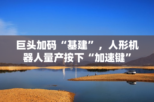 巨头加码“基建”，人形机器人量产按下“加速键”