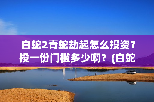  白蛇2青蛇劫起怎么投资？投一份门槛多少啊？(白蛇2青蛇劫起演员表)