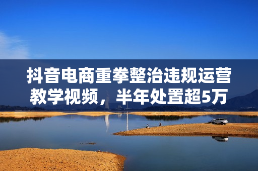 抖音电商重拳整治违规运营教学视频，半年处置超5万条