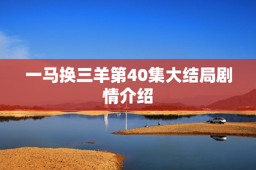 一马换三羊第40集大结局剧情介绍 一马换三羊第40集大结局剧情介绍