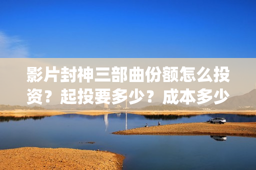影片封神三部曲份额怎么投资？起投要多少？成本多少？(封神三部曲宣传片)
