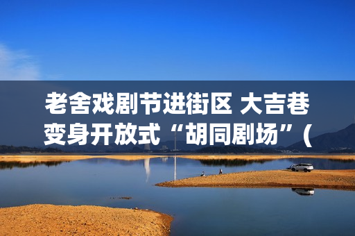 老舍戏剧节进街区 大吉巷变身开放式“胡同剧场”(2020老舍戏剧节) 老舍戏剧节进街区 大吉巷变身开放式“胡同剧场”(2020老舍戏剧节)