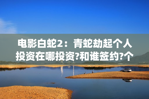 电影白蛇2：青蛇劫起个人投资在哪投资?和谁签约?个人怎么参与?(白蛇2青蛇 ftp)
