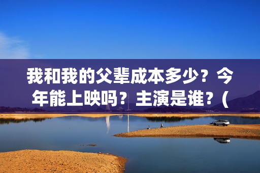我和我的父辈成本多少？今年能上映吗？主演是谁？(我和我的父辈符合历史吗)