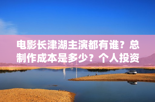 电影长津湖主演都有谁？总制作成本是多少？个人投资门槛高吗？(电影长津湖主要演员都是谁)